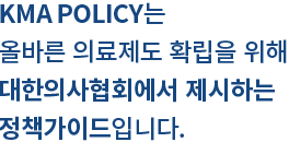 KMA POLICY는 올바른 의료제도 확립을 위해 대한의사협회에서 제시하는 정책가이드입니다.